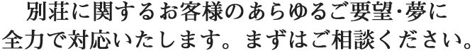 別荘に関するお客様のあらゆるご要望・夢に全力で対応いたします。まずはご相談ください。